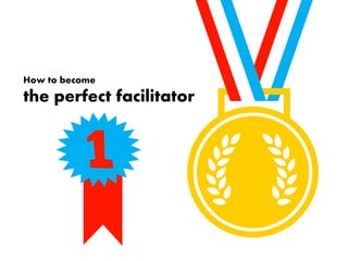 How to become 
the perfect facilitator 
 