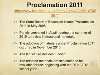 Proclamation 2011 http://www.tea.state.tx.us/index2.aspx?id=2147486677The State Board of Education issued Proclamation 2011 in May 2008. Panels convened in Austin during the summer of 2010 to review instructional materials.The adoption of materials under Proclamation 2011 occurred in November 2010. The legislature decides funding.The adopted materials are scheduled to be available for use beginning with the 2011-2012 school year.16
