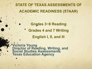 STATE OF TEXAS ASSESSMENTS OF ACADEMIC READINESS (STAAR)Grades 3−8 ReadingGrades 4 and 7 WritingEnglish I, II, and IIIVictoria YoungDirector of Reading, Writing, and Social Studies AssessmentsTexas Education Agency