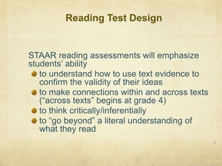 Reading Test Design	STAAR reading assessments will emphasize students’ abilityto understand how to use text evidence to confirm the validity of their ideasto make connections within and across texts (“across texts” begins at grade 4)to think critically/inferentiallyto “go beyond” a literal understanding of what they read22
