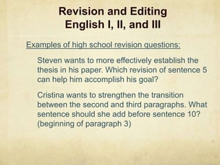 Revision and EditingEnglish I, II, and III27Examples of high school revision questions:	Steven wants to more effectively establish the thesis in his paper. Which revision of sentence 5 can help him accomplish his goal?Cristina wants to strengthen the transition between the second and third paragraphs. What sentence should she add before sentence 10?  (beginning of paragraph 3)