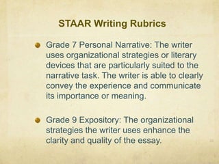 STAAR Writing Rubrics33Grade 7 Personal Narrative: The writer uses organizational strategies or literary devices that are particularly suited to the narrative task. The writer is able to clearly convey the experience and communicate its importance or meaning.Grade 9 Expository: The organizational strategies the writer uses enhance the clarity and quality of the essay.