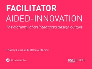 FACILITATOR
AIDED-INNOVATION
The alchemy of an integrated design culture

HELPING MULTIDISCIPLNARY TEAMS WORK MORE EFFICIENTLY TO REACH
SUPERIOR RESULTS




Thierry Curiale, Matthew Marino


   @userstudio
 