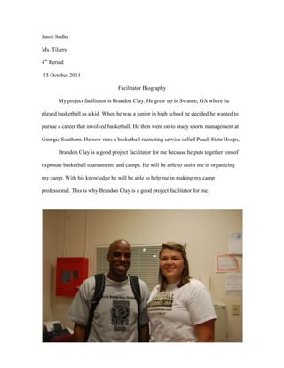 Sami Sadler

Ms. Tillery

4th Period

15 October 2011

                                  Facilitator Biography

       My project facilitator is Brandon Clay. He grew up in Swanee, GA where he

played basketball as a kid. When he was a junior in high school he decided he wanted to

pursue a career that involved basketball. He then went on to study sports management at

Georgia Southern. He now runs a basketball recruiting service called Peach State Hoops.

       Brandon Clay is a good project facilitator for me because he puts together tonsof

exposure basketball tournaments and camps. He will be able to assist me in organizing

my camp. With his knowledge he will be able to help me in making my camp

professional. This is why Brandon Clay is a good project facilitator for me.
 