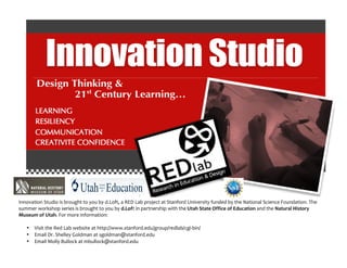 Innovation	
  Studio	
  is	
  brought	
  to	
  you	
  by	
  d.Loft,	
  a	
  RED	
  Lab	
  project	
  at	
  Stanford	
  University	
  funded	
  by	
  the	
  National	
  Science	
  Foundation.	
  The	
  
summer	
  workshop	
  series	
  is	
  brought	
  to	
  you	
  by	
  d.Loft	
  in	
  partnership	
  with	
  the	
  Utah	
  State	
  Office	
  of	
  Education	
  and	
  the	
  Natural	
  History	
  
Museum	
  of	
  Utah.	
  For	
  more	
  information:	
  
	
  
• Visit	
  the	
  Red	
  Lab	
  website	
  at	
  http://www.stanford.edu/group/redlab/cgi-­‐bin/	
  	
  
• Email	
  Dr.	
  Shelley	
  Goldman	
  at	
  sgoldman@stanford.edu	
  
• Email	
  Molly	
  Bullock	
  at	
  mbullock@stanford.edu	
  	
  
 
