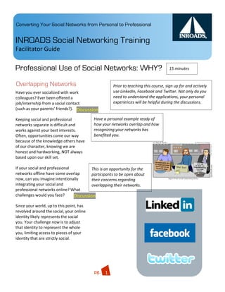 Converting Your Social Networks from Personal to Professional


INROADS Social Networking Training
Facilitator Guide 

Professional Use of Social Networks: WHY?                                               15 minutes 


Overlapping Networks                                  Prior to teaching this course, sign up for and actively 
Have you ever socialized with work                    use LinkedIn, Facebook and Twitter. Not only do you 
colleagues? Ever been offered a                       need to understand the applications, your personal 
job/internship from a social contact                  experiences will be helpful during the discussions. 
(such as your parents’ friends?).   Discussion 
 
Keeping social and professional               Have a personal example ready of 
networks separate is difficult and            how your networks overlap and how 
works against your best interests.            recognizing your networks has 
Often, opportunities come our way             benefited you. 
because of the knowledge others have 
of our character, knowing we are 
honest and hardworking, NOT always 
based upon our skill set. 
 
If your social and professional              This is an opportunity for the 
networks offline have some overlap           participants to be open about 
now, can you imagine intentionally           their concerns regarding 
integrating your social and                  overlapping their networks. 
professional networks online? What 
challenges would you face?          Discussion 
                                                                             Quisque                   .03
 
Since your world, up to this point, has 
revolved around the social, your online 
identity likely represents the social 
you. Your challenge now is to adjust 
that identity to represent the whole 
you, limiting access to pieces of your 
identity that are strictly social. 
 


                                                                           Integer 

                                           pg.  1 
 