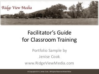 Facilitator’s Guide
for Classroom Training
Portfolio Sample by
Jenise Cook
www.RidgeViewMedia.com
© Copyright 2014, Jenise Cook, All Rights Reserved World Wide.

 