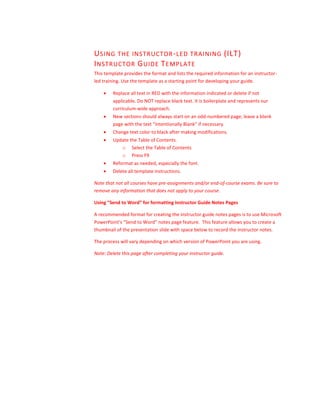 USING THE INSTRUCTOR-LED TRAINING (ILT)
INSTRUCTOR GUIDE TEMPLATE
This template provides the format and lists the required information for an instructor-
led training. Use the template as a starting point for developing your guide.
 Replace all text in RED with the information indicated or delete if not
applicable. Do NOT replace black text. It is boilerplate and represents our
curriculum-wide approach.
 New sections should always start on an odd-numbered page; leave a blank
page with the text “Intentionally Blank” if necessary.
 Change text color to black after making modifications.
 Update the Table of Contents.
o Select the Table of Contents
o Press F9
 Reformat as needed, especially the font.
 Delete all template instructions.
Note that not all courses have pre-assignments and/or end-of-course exams. Be sure to
remove any information that does not apply to your course.
Using “Send to Word” for formatting Instructor Guide Notes Pages
A recommended format for creating the instructor guide notes pages is to use Microsoft
PowerPoint’s “Send to Word” notes page feature. This feature allows you to create a
thumbnail of the presentation slide with space below to record the instructor notes.
The process will vary depending on which version of PowerPoint you are using.
Note: Delete this page after completing your instructor guide.
 