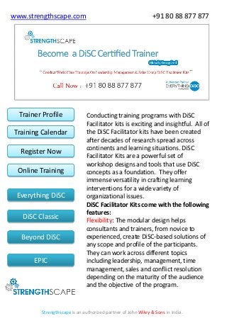 www.strengthscape.com

Trainer Profile

Training Calendar
Register Now

Online Training
Everything DiSC
DiSC Classic

Beyond DiSC
EPIC

+91 80 88 877 877

Conducting training programs with DiSC
Facilitator kits is exciting and insightful. All of
the DiSC Facilitator kits have been created
after decades of research spread across
continents and learning situations. DiSC
Facilitator Kits are a powerful set of
workshop designs and tools that use DiSC
concepts as a foundation. They offer
immense versatility in crafting learning
interventions for a wide variety of
organizational issues.
DiSC Facilitator Kits come with the following
features:
Flexibility: The modular design helps
consultants and trainers, from novice to
experienced, create DiSC-based solutions of
any scope and profile of the participants.
They can work across different topics
including leadership, management, time
management, sales and conflict resolution
depending on the maturity of the audience
and the objective of the program.

Strengthscape is an authorized partner of John Wiley & Sons in India.

 