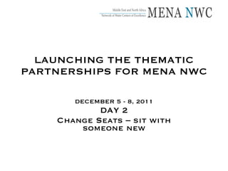 LAUNCHING THE THEMATIC PARTNERSHIPS FOR MENA NWC DECEMBER 5 - 8, 2011 DAY 2 Change Seats – sit with someone new 