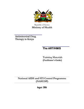 Republic of Kenya
               Ministry of Health


Antiretroviral Drug
Therapy in Kenya


                            The ART/HMIS


                            Training Materials
                            (Facilitator’s Guide)




  National AIDS and STI Control Programme
                 (NASCOP)

                      August 2006
 