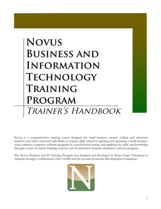 Novus
         Business and
         Information
         Technology
         Training
         Program
         Trainer’s Handbook

Novus is a comprehensive training course designed for small business owners, college and university
students, and other interested individuals to acquire skills related to opening and operating a small business,
using common computer software programs in a professional setting, and applying the skills and knowledge
through a series of critical-thinking exercises and an interactive business simulation software program.

The Novus Business and IT Training Program was designed and developed by Peace Corps Volunteers in
Armenia through a collaboration with USAID and the Gyumri Economic Development Foundation.




                                                                                                             1
 