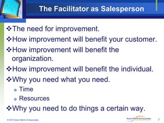 The Facilitator as Salesperson
The need for improvement.
How improvement will benefit your customer.
How improvement wi...