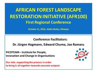 AFRICAN	FOREST	LANDSCAPE	
RESTORATION	INITIATIVE	(AFR100)
First	Regional	Conference
October	11,	2016,	Addis	Abeba,	Ethiopia
Conference	Facilitators:		
Dr.	Jürgen	Hagmann,	Edward	Chuma,	Joe	Ramaru
PICOTEAM	– Institute	for	People,	
Innovation	and	Change	in	Organisations	
Our	role:	supporting	the	process	in	order	
to	bring	it	all	together	towards	concrete	outputs
 