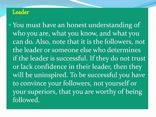 Leader
 You must have an honest understanding of
who you are, what you know, and what you
can do. Also, note that it is the followers, not
the leader or someone else who determines
if the leader is successful. If they do not trust
or lack confidence in their leader, then they
will be uninspired. To be successful you have
to convince your followers, not yourself or
your superiors, that you are worthy of being
followed.

 