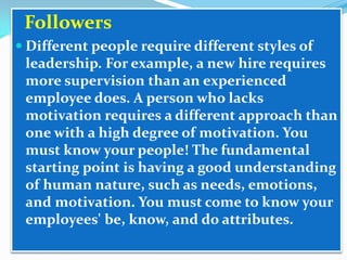 Followers
 Different people require different styles of

leadership. For example, a new hire requires
more supervision than an experienced
employee does. A person who lacks
motivation requires a different approach than
one with a high degree of motivation. You
must know your people! The fundamental
starting point is having a good understanding
of human nature, such as needs, emotions,
and motivation. You must come to know your
employees' be, know, and do attributes.

 