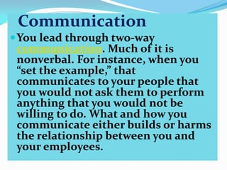 Communication
 You lead through two-way
communication. Much of it is
nonverbal. For instance, when you
“set the example,” that
communicates to your people that
you would not ask them to perform
anything that you would not be
willing to do. What and how you
communicate either builds or harms
the relationship between you and
your employees.

 