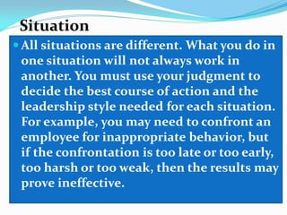 Situation
 All situations are different. What you do in
one situation will not always work in
another. You must use your judgment to
decide the best course of action and the
leadership style needed for each situation.
For example, you may need to confront an
employee for inappropriate behavior, but
if the confrontation is too late or too early,
too harsh or too weak, then the results may
prove ineffective.

 