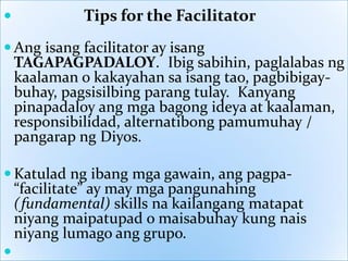 

Tips for the Facilitator

 Ang isang facilitator ay isang
TAGAPAGPADALOY. Ibig sabihin, paglalabas ng
kaalaman o kakayahan sa isang tao, pagbibigaybuhay, pagsisilbing parang tulay. Kanyang
pinapadaloy ang mga bagong ideya at kaalaman,
responsibilidad, alternatibong pamumuhay /
pangarap ng Diyos.
 Katulad ng ibang mga gawain, ang pagpa“facilitate” ay may mga pangunahing
(fundamental) skills na kailangang matapat
niyang maipatupad o maisabuhay kung nais
niyang lumago ang grupo.


 