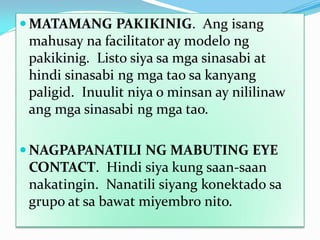  MATAMANG PAKIKINIG. Ang isang
mahusay na facilitator ay modelo ng
pakikinig. Listo siya sa mga sinasabi at
hindi sinasabi ng mga tao sa kanyang
paligid. Inuulit niya o minsan ay nililinaw
ang mga sinasabi ng mga tao.
 NAGPAPANATILI NG MABUTING EYE
CONTACT. Hindi siya kung saan-saan
nakatingin. Nanatili siyang konektado sa
grupo at sa bawat miyembro nito.

 
