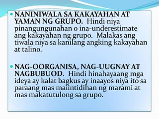  NANINIWALA SA KAKAYAHAN AT

YAMAN NG GRUPO. Hindi niya
pinangungunahan o ina-underestimate
ang kakayahan ng grupo. Malakas ang
tiwala niya sa kanilang angking kakayahan
at talino.

 NAG-OORGANISA, NAG-UUGNAY AT

NAGBUBUOD. Hindi hinahayaang mga
ideya ay kalat bagkus ay inaayos niya ito sa
paraang mas maiintidihan ng marami at
mas makatutulong sa grupo.

 