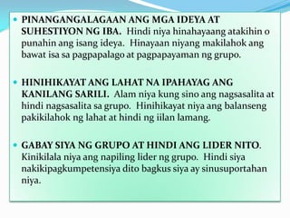  PINANGANGALAGAAN ANG MGA IDEYA AT

SUHESTIYON NG IBA. Hindi niya hinahayaang atakihin o
punahin ang isang ideya. Hinayaan niyang makilahok ang
bawat isa sa pagpapalago at pagpapayaman ng grupo.
 HINIHIKAYAT ANG LAHAT NA IPAHAYAG ANG

KANILANG SARILI. Alam niya kung sino ang nagsasalita at
hindi nagsasalita sa grupo. Hinihikayat niya ang balanseng
pakikilahok ng lahat at hindi ng iilan lamang.
 GABAY SIYA NG GRUPO AT HINDI ANG LIDER NITO.

Kinikilala niya ang napiling lider ng grupo. Hindi siya
nakikipagkumpetensiya dito bagkus siya ay sinusuportahan
niya.

 