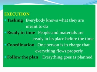 EXECUTION
 Tasking Everybody knows what they are
meant to do
 Ready in time People and materials are
ready in its place before the time
 Coordination One person is in charge that
everything flows properly
 Follow the plan Everything goes as planned

 