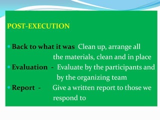 POST-EXECUTION
 Back to what it was Clean up, arrange all

the materials, clean and in place
 Evaluation - Evaluate by the participants and
by the organizing team
 Report Give a written report to those we
respond to

 