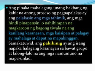  Ang pinaka mahalagang unang hakbang ng
kahit na anong proseso ng pagpapalakas ay
ang palakasin ang mga tahimik, ang mga
hindi pinapansin, o nahihirapan na
magkaroon ng bagong tiwala na ang
kanilang karanasan, mga kaisipan at palagay
ay mahalaga at dapat na mapakinggan.
Samakatuwid, ang pakikinig ay ang isang
napaka halagang kasanayan sa bawat grupo
at lalong-lalo na ang mga namumuno na
mapa-unlad.

 