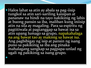  Halos lahat sa atin ay abala sa pag-iisip
tungkol sa atin sari-sariling kaisipan at
pananaw na hindi na tayo nakikinig ng labis
at buong pansin sa iba, maliban kung iniisip
atin na sila ay magaling. Para sa espiritu ng
pagtitiwala at pagtanggap sa bawat isa sa
atin upang lumago sa grupo, napakahalaga
na ang bawat tao ay makinig sa bawat isa.
Ang pagbibigay ng isip at pansin ng isang
puno sa pakikinig sa iba ang pinaka
mahalagang sangkap sa pagpapa-unlad ng
ugali ng pakikinig sa isang grupo.


 