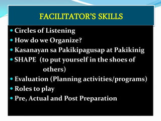 FACILITATOR’S SKILLS
 Circles of Listening
 How do we Organize?
 Kasanayan sa Pakikipagusap at Pakikinig

 SHAPE (to put yourself in the shoes of

others)
 Evaluation (Planning activities/programs)
 Roles to play
 Pre, Actual and Post Preparation

 