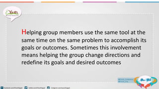 Helping group members use the same tool at the
same time on the same problem to accomplish its
goals or outcomes. Sometimes this involvement
means helping the group change directions and
redefine its goals and desired outcomes
 