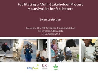Facilitating a Multi-Stakeholder Process
       A survival kit for facilitators

                 Ewen Le Borgne

     EAU4Food LPA-CoP facilitation training workshop
              ILRI Ethiopia, Addis Ababa
                  13-15 August 2012
 