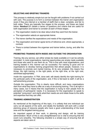 Page 13 of 83
_________________________________________________
ARC Facilitator’s Toolkit - Reach Out Refugee Protection Training Project 2005
SELECTING AND BRIEFING TRAINERS
This process is relatively simple but can be fraught with problems if not carried out
with care. The purpose is to form a contract between the trainer and organisation
(even if they are internal or a member of staff) that is clear, complete, and fair to
both sides. There are basically five stages to the process, and these are listed
below. Handout 2.1 details a series of questions and criteria that are useful for
both organisation and trainer to consider at each of these stages.
· The organisation needs to be clear about what they want from the trainer.
· The organisation selects an appropriate trainer.
· The trainer clarifies the expectations and needs of the organisation.
· The organisation and trainer agree terms of reference and, where appropriate, a
contract.
· There is contact between the organiser and trainer before, during, and after the
event.
PROMOTING TRAINING BOTH INSIDE AND OUTSIDE THE ORGANISATION
Training, like any service, can either simply be made available or it can be actively
promoted. In most organisations, learning opportunities are simply made available
and those who want to use them do so. This is fine with most organisations, and
training treated in this manner can be successful. For training to grow and for
organisations to develop training programmes that attract people, however, it is
necessary to promote and market training. At its very simplest, this means five
things: the right training, in the right place, at the right time, at the right cost,
advertised appropriately.
Inside the organisation: A TNA, done well, will clearly identify the right training for
the particular parts of the organisation, and, if this is fed back to staff, it will be a
self-advertising process.
Outside the organisation: This is clearly more difficult, and many organisations
start from what they have to offer as a way of structuring training. This is all right in
many cases, but it means that the organisation is trying to train people from its
perception of participants’ needs. It is necessary for the organisation to speak to
potential ”consumers” and clarify what their needs are and relate these to the skills
and expertise that they can offer.
TRAINING ADMINISTRATION
As mentioned at the beginning of this topic, it is unlikely that one individual can
carry out all aspects of the work, and ideally the facilitator will work with a small
planning group of resource people who have a good understanding of the local
area and the targeted training group.
An important aspect of their work, in planning and design, will be training
administration. Much of this is very straightforward but is vital to ensuring that the
event runs smoothly. The following checklist is a simple way of ensuring that all
aspects are taken care of.
 