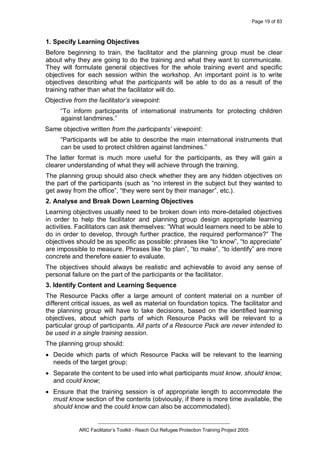 Page 19 of 83
_________________________________________________
ARC Facilitator’s Toolkit - Reach Out Refugee Protection Training Project 2005
1. Specify Learning Objectives
Before beginning to train, the facilitator and the planning group must be clear
about why they are going to do the training and what they want to communicate.
They will formulate general objectives for the whole training event and specific
objectives for each session within the workshop. An important point is to write
objectives describing what the participants will be able to do as a result of the
training rather than what the facilitator will do.
Objective from the facilitator’s viewpoint:
“To inform participants of international instruments for protecting children
against landmines.”
Same objective written from the participants’ viewpoint:
“Participants will be able to describe the main international instruments that
can be used to protect children against landmines.”
The latter format is much more useful for the participants, as they will gain a
clearer understanding of what they will achieve through the training.
The planning group should also check whether they are any hidden objectives on
the part of the participants (such as “no interest in the subject but they wanted to
get away from the office”, “they were sent by their manager”, etc.).
2. Analyse and Break Down Learning Objectives
Learning objectives usually need to be broken down into more-detailed objectives
in order to help the facilitator and planning group design appropriate learning
activities. Facilitators can ask themselves: “What would learners need to be able to
do in order to develop, through further practice, the required performance?” The
objectives should be as specific as possible: phrases like “to know”, “to appreciate”
are impossible to measure. Phrases like “to plan”, “to make”, “to identify” are more
concrete and therefore easier to evaluate.
The objectives should always be realistic and achievable to avoid any sense of
personal failure on the part of the participants or the facilitator.
3. Identify Content and Learning Sequence
The Resource Packs offer a large amount of content material on a number of
different critical issues, as well as material on foundation topics. The facilitator and
the planning group will have to take decisions, based on the identified learning
objectives, about which parts of which Resource Packs will be relevant to a
particular group of participants. All parts of a Resource Pack are never intended to
be used in a single training session.
The planning group should:
· Decide which parts of which Resource Packs will be relevant to the learning
needs of the target group;
· Separate the content to be used into what participants must know, should know,
and could know;
· Ensure that the training session is of appropriate length to accommodate the
must know section of the contents (obviously, if there is more time available, the
should know and the could know can also be accommodated).
 