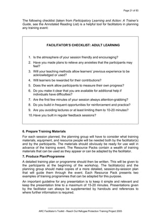 Page 21 of 83
_________________________________________________
ARC Facilitator’s Toolkit - Reach Out Refugee Protection Training Project 2005
The following checklist (taken from Participatory Learning and Action: A Trainer’s
Guide, see the Annotated Reading List) is a helpful tool for facilitators in planning
any training event:
FACILITATOR’S CHECKLIST: ADULT LEARNING
1. Is the atmosphere of your session friendly and encouraging?
2. Have you made plans to relieve any anxieties that the participants may
feel?
3. Will your teaching methods allow learners’ previous experience to be
acknowledged or used?
4. Will learners be rewarded for their contributions?
5. Does the work allow participants to measure their own progress?
6. Do you make it clear that you are available for additional help if
individuals have difficulties?
7. Are the first few minutes of your session always attention-grabbing?
8. Do you build in frequent opportunities for reinforcement and practice?
9. Are you avoiding lectures or at least limiting them to 10-20 minutes?
10.Have you built in regular feedback sessions?
6. Prepare Training Materials
For each session planned, the planning group will have to consider what training
materials, equipment, and resource people will be needed both by the facilitator(s)
and by the participants. The materials should obviously be ready for use well in
advance of the training event. The Resource Packs contain a wealth of training
materials that can be used as they appear or can be adapted by the facilitator.
7. Produce Plan/Programme
A detailed training plan or programme should then be written. This will be given to
the participants at the beginning of the workshop. The facilitator(s) and the
planning group should make copies of a more detailed, session-by-session plan
that will guide them through the event. Each Resource Pack presents two
examples of training programmes that can be adapted for this purpose.
An important guideline for any presentation is to keep it simple and relevant and
keep the presentation time to a maximum of 15-20 minutes. Presentations given
by the facilitator can always be supplemented by handouts and references to
where further information is required.
 