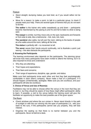 Page 23 of 83
_________________________________________________
ARC Facilitator’s Toolkit - Reach Out Refugee Protection Training Project 2005
Posture
· Stand straight; slumping makes you look tired, as if you would rather not be
there.
· Move for a reason; to make a point, to talk to a particular group, to check if
people need your help. There are several types of trainers that you do not want
to be like:
The walker is the trainer who walks ceaselessly up and down – participants
become mesmerised by the pacing to and fro and fail to listen to what is being
said;
The swayer is similar, but they move only on the spot, backwards and forwards
or from side to side, like a metronome – tick, tock, tick, tock;
The wanderer also walks, but all over the room, talking to the backs of people
as s/he walks around the room, talking all the time;
The statue is perfectly still – no movement at all;
The waver waves their hands around continually, not to illustrate a point; just
waving – this also distracts the participants.
2. Knowing the Participants
The learning environment also depends on the participants. The planning group
will know how many participants have been invited to attend the training, but it is
also important to know and understand:
· Why they are attending;
· Their hopes and expectations;
· Their fears and concerns;
· Their range of experience, discipline, age, gender, and status.
Make sure that participants know each other and that they feel psychologically
comfortable in each other’s company. Never make a fool of a participant. If it
should happen unintentionally, apologise. Make sure you are courteous, and your
participants will also be courteous.
3. Choice of Venue and Use of Room(s)
Facilitators may not be able to choose either the venue or the room that they are
to train in, but they should be aware of how these might affect participants’ ability
to learn. If possible, a visit to the venue before the training event will give the
facilitator an opportunity to make the best possible use of the given space.
The Room
· Check windows and where the sun comes in. Never stand directly in the path
of sunlight or with the sun shining into the eyes of participants (i.e., with your
back to the sun). If the participants cannot see you properly, they will lose
interest.
· Organise the seating so that there is no barrier between you and the
participants. Never sit behind a desk.
 