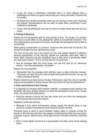 Page 25 of 83
_________________________________________________
ARC Facilitator’s Toolkit - Reach Out Refugee Protection Training Project 2005
· If you are using a whiteboard, remember that it is more slippery than a
chalkboard and there is a good chance that your writing will suffer. Practise first
(in private).
· All board work should summarise what you are saying or have said. Drawings
and graphic representations can be used to great effect, particularly if your
audience is not literate.
· Ensure that all participants can see the board or audio-visual aids that you are
using.
4. Timing of Sessions
People do not concentrate well for long periods of time. The length of a session
will have a crucial effect on the participants’ ability to concentrate and learn. The
more participatory and varied the activity, the longer the participants will be able to
concentrate.
When giving a presentation or a lecture, maximum time should be 20 minutes. Do
not talk for longer than you said that you would.
The time of day also has a big impact on how well people respond to different
learning approaches. In the morning, people are generally more alert. After a
meal, when stomachs are full, facilitators have to face what is sometimes called
the “graveyard session”. This is not the time for a long lecture!
· Use an energiser after the lunch break, and use this time for an interactive
activity – the more participation, the better!
Breaks are very important.
· Remember that the average adult attention span is about forty-five minutes.
This does not mean that you need a break every forty-five minutes, but you do
need a change of activity.
Breaks should be at least twenty minutes. Participants need this time to mentally
regroup and probably to discuss issues that have arisen during the presentations.
5. Pace and Content of the Training
It is important to structure each session carefully. In designing each session, the
facilitator will have already worked out what the participants must know, should
know, and could know (see above).
· Structure sessions around the few key points that you think the participants
must know by the end of the session.
Repetition reinforces memory.
· Although it may seem unnecessary, always repeat the central ideas or key
points of a session and keep the most important points until last.
Everyone loves a story! A good facilitator makes jokes or remarks during the
course of the training event that may appear unrehearsed but that may have been
prepared. A good, relevant story at the right moment will often reinforce a learning
point.
· Plan in some lighter moments to a presentation and other parts of the training
event.
 