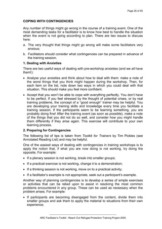 Page 26 of 83
_________________________________________________
ARC Facilitator’s Toolkit - Reach Out Refugee Protection Training Project 2005
COPING WITH CONTINGENCIES
Any number of things might go wrong in the course of a training event. One of the
most demanding tasks for a facilitator is to know how best to handle the situation
when the event is not going according to plan. There are two issues to discuss
here:
a. The very thought that things might go wrong will make some facilitators very
anxious;
b. Facilitators should consider what contingencies can be prepared in advance of
the training session.
1. Dealing with Anxieties
There are two useful ways of dealing with pre-workshop anxieties (and we all have
them!):
· Analyse your anxieties and think about how to deal with them: make a note of
the worst things that you think might happen during the workshop. Then, for
each item on the list, note down two ways in which you could deal with that
situation. This should make you feel more confident.
· Accept that you won’t be able to cope with everything perfectly. You don’t have
to be perfect. If you feel stressed by the thought of potential crises, or by real
training problems, the concept of a “good enough” trainer may be helpful. You
are developing your training skills and knowledge every time you facilitate a
training session. If the participants seem to be learning something, you are
probably doing fine! After the training event (as soon as possible), make a note
of the things that you did not do so well, and consider how you might handle
them differently if they arise again. This exercise will contribute to your own
learning process.
2. Preparing for Contingencies
The following list of tips is taken from Toolkit for Trainers by Tim Pickles (see
Annotated Reading List) and may be helpful.
One of the easiest ways of dealing with contingencies in training workshops is to
apply the notion that, if what you are now doing is not working, try doing the
opposite. For example:
· If a plenary session is not working, break into smaller groups;
· If a practical exercise is not working, change it to a demonstration;
· If a thinking session is not working, move on to a practical activity;
· If a facilitator’s example is not appropriate, seek out a participant’s example.
Another way of planning contingencies is to develop a series of simple exercises
or activities that can be relied upon to assist in resolving the most common
problems encountered in any group. These can be used as necessary when the
problem arises. For example:
· If participants are becoming disengaged from the content, divide them into
smaller groups and ask them to apply the material to situations from their own
experience;
 