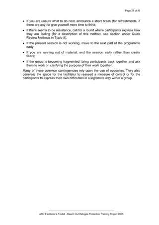 Page 27 of 83
_________________________________________________
ARC Facilitator’s Toolkit - Reach Out Refugee Protection Training Project 2005
· If you are unsure what to do next, announce a short break (for refreshments, if
there are any) to give yourself more time to think;
· If there seems to be resistance, call for a round where participants express how
they are feeling (for a description of this method, see section under Quick
Review Methods in Topic 5);
· If the present session is not working, move to the next part of the programme
early;
· If you are running out of material, end the session early rather than create
fillers;
· If the group is becoming fragmented, bring participants back together and ask
them to work on clarifying the purpose of their work together.
Many of these common contingencies rely upon the use of opposites. They also
generate the space for the facilitator to reassert a measure of control or for the
participants to express their own difficulties in a legitimate way within a group.
 