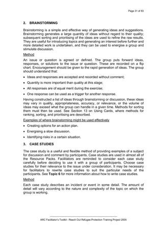 Page 31 of 83
_________________________________________________
ARC Facilitator’s Toolkit - Reach Out Refugee Protection Training Project 2005
2. BRAINSTORMING
Brainstorming is a simple and effective way of generating ideas and suggestions.
Brainstorming generates a large quantity of ideas without regard to their quality;
subsequent sorting and prioritising of the ideas are used to refine the raw results.
They are useful for introducing topics and generating an interest before further and
more detailed work is undertaken, and they can be used to energise a group and
stimulate discussion.
Method
An issue or question is agreed or defined. The group puts forward ideas,
responses, or solutions to the issue or question. These are recorded on a flip
chart. Encouragement should be given to the rapid generation of ideas. The group
should understand that:
· Ideas and responses are accepted and recorded without comment;
· Quantity is more important than quality at this stage;
· All responses are of equal merit during the exercise;
· One response can be used as a trigger for another response.
Having constructed a list of ideas through brainstorming or discussion, these ideas
may vary in quality, appropriateness, accuracy, or relevance, or the volume of
ideas may exceed what the group can handle in a given time. Methods for sorting
them must then be used. See Section 13 on Using Cards, where methods for
ranking, sorting, and prioritising are described.
Examples of where brainstorming might be used effectively
· Creating options for an action plan.
· Energising a slow discussion.
· Identifying risks in a certain situation.
3. CASE STUDIES
The case study is a useful and flexible method of providing examples of a subject
for discussion and comment by participants. Case studies are used in almost all of
the Resource Packs. Facilitators are reminded to consider each case study
carefully before deciding to use it with a group of participants. Choose case
studies for their relevance to the issue under consideration. It may be necessary
for facilitators to rewrite case studies to suit the particular needs of the
participants. See Topic 6 for more information about how to write case studies.
Method
Each case study describes an incident or event in some detail. The amount of
detail will vary according to the nature and complexity of the topic on which the
group is working.
 