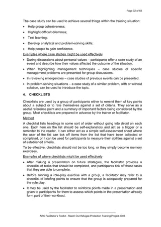 Page 32 of 83
_________________________________________________
ARC Facilitator’s Toolkit - Reach Out Refugee Protection Training Project 2005
The case study can be used to achieve several things within the training situation:
· Help group cohesiveness;
· Highlight difficult dilemmas;
· Test learning;
· Develop analytical and problem-solving skills;
· Help people to gain confidence.
Examples where case studies might be used effectively
· During discussions about personal values – participants offer a case study of an
event and describe how their values affected the outcome of the situation.
· When highlighting management techniques – case studies of specific
management problems are presented for group discussions.
· In reviewing emergencies – case studies of previous events can be presented.
· In problem-solving situations – a case study of a similar problem, with or without
solution, can be used to introduce the topic.
4. CHECKLISTS
Checklists are used by a group of participants either to remind them of key points
about a subject or to rate themselves against a set of criteria. They serve as a
useful reference point and a summary of important factors being considered by the
group. Most checklists are prepared in advance by the trainer or facilitator.
Method
A checklist lists headings in some sort of order without going into detail on each
one. Each item on the list should be self-explanatory and act as a trigger or a
reminder to the reader. It can either act as a simple self-assessment sheet where
the user of the list can tick off items from the list that have been collected or
completed, or it can be used for participants to measure their abilities against a set
of established criteria.
To be effective, checklists should not be too long, or they simply become memory
exercises.
Examples of where checklists might be used effectively
· After making a presentation on future strategies, the facilitator provides a
checklist of tasks that should be completed, and participants tick off those tasks
that they are able to complete.
· Before running a role-play exercise with a group, a facilitator may refer to a
checklist of briefing points to ensure that the group is adequately prepared for
the role play.
· It may be used by the facilitator to reinforce points made in a presentation and
given to participants for them to assess which points in the presentation already
form part of their workload.
 