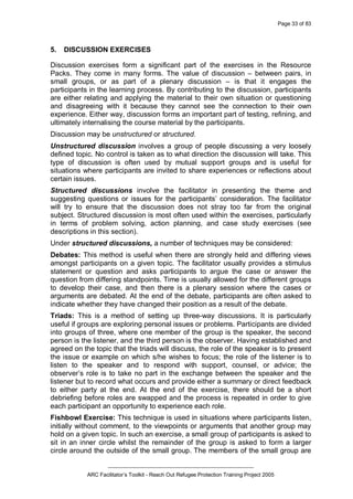 Page 33 of 83
_________________________________________________
ARC Facilitator’s Toolkit - Reach Out Refugee Protection Training Project 2005
5. DISCUSSION EXERCISES
Discussion exercises form a significant part of the exercises in the Resource
Packs. They come in many forms. The value of discussion – between pairs, in
small groups, or as part of a plenary discussion – is that it engages the
participants in the learning process. By contributing to the discussion, participants
are either relating and applying the material to their own situation or questioning
and disagreeing with it because they cannot see the connection to their own
experience. Either way, discussion forms an important part of testing, refining, and
ultimately internalising the course material by the participants.
Discussion may be unstructured or structured.
Unstructured discussion involves a group of people discussing a very loosely
defined topic. No control is taken as to what direction the discussion will take. This
type of discussion is often used by mutual support groups and is useful for
situations where participants are invited to share experiences or reflections about
certain issues.
Structured discussions involve the facilitator in presenting the theme and
suggesting questions or issues for the participants’ consideration. The facilitator
will try to ensure that the discussion does not stray too far from the original
subject. Structured discussion is most often used within the exercises, particularly
in terms of problem solving, action planning, and case study exercises (see
descriptions in this section).
Under structured discussions, a number of techniques may be considered:
Debates: This method is useful when there are strongly held and differing views
amongst participants on a given topic. The facilitator usually provides a stimulus
statement or question and asks participants to argue the case or answer the
question from differing standpoints. Time is usually allowed for the different groups
to develop their case, and then there is a plenary session where the cases or
arguments are debated. At the end of the debate, participants are often asked to
indicate whether they have changed their position as a result of the debate.
Triads: This is a method of setting up three-way discussions. It is particularly
useful if groups are exploring personal issues or problems. Participants are divided
into groups of three, where one member of the group is the speaker, the second
person is the listener, and the third person is the observer. Having established and
agreed on the topic that the triads will discuss, the role of the speaker is to present
the issue or example on which s/he wishes to focus; the role of the listener is to
listen to the speaker and to respond with support, counsel, or advice; the
observer’s role is to take no part in the exchange between the speaker and the
listener but to record what occurs and provide either a summary or direct feedback
to either party at the end. At the end of the exercise, there should be a short
debriefing before roles are swapped and the process is repeated in order to give
each participant an opportunity to experience each role.
Fishbowl Exercise: This technique is used in situations where participants listen,
initially without comment, to the viewpoints or arguments that another group may
hold on a given topic. In such an exercise, a small group of participants is asked to
sit in an inner circle whilst the remainder of the group is asked to form a larger
circle around the outside of the small group. The members of the small group are
 