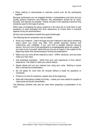 Page 35 of 83
_________________________________________________
ARC Facilitator’s Toolkit - Reach Out Refugee Protection Training Project 2005
· When wishing to demonstrate or exercise control over all the participants
together.
Because participants are not engaged directly in presentations and input and are
usually passive observers and listeners, the presentation should be as short,
focused, and relevant as possible. Twenty minutes is the absolute maximum that
should be used for this type of activity.
Other ways of engaging the group audience in the input are to invite them to ask
questions; to draw examples from their experience; to involve them in practical
aspects of any live demonstration.
All input and presentations benefit from good forethought.
The following tips for presenters may be helpful.
· Know your material – read it through and don’t attempt to talk about something
about which you know very little. This quickly becomes obvious and
undermines your credibility. If you can’t find a suitable external resource
person, find out if one of the participants is knowledgeable about the subject. If
you have to do it yourself, admit that you are not an expert in the subject at the
beginning rather than demonstrating it during the presentation!
· Make sure you have all the material to hand – OHPs, handouts, and any extra
notes you may need.
· Use illustrative examples – either from your own experience or from others’
experience. This helps to make your points clearer.
· Speak clearly and put your interest over using your voice Nothing is worse
than a monotonous presentation.
· Do not speak for more than 20 minutes without a break for questions or
comments.
· If there is no time for questions, explain why at the beginning.
· Deal with interruptions politely but firmly – unless you have asked for people to
raise points during the presentation.
The following checklist may also be used when preparing a presentation or an
input.
 