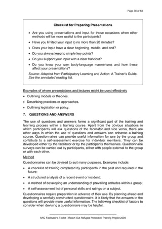 Page 36 of 83
_________________________________________________
ARC Facilitator’s Toolkit - Reach Out Refugee Protection Training Project 2005
Checklist for Preparing Presentations
· Are you using presentations and input for those occasions when other
methods will be more useful to the participants?
· Have you limited your input to no more than 20 minutes?
· Does your input have a clear beginning, middle, and end?
· Do you always keep to simple key points?
· Do you support your input with a clear handout?
· Do you know your own body-language mannerisms and how these
affect your presentations?
Source: Adapted from Participatory Learning and Action: A Trainer’s Guide.
See the annotated reading list.
Examples of where presentations and lectures might be used effectively
· Outlining models or theories.
· Describing practices or approaches.
· Outlining legislation or policy.
7. QUESTIONS AND ANSWERS
The use of questions and answers forms a significant part of the training and
learning process within a training course. Apart from the obvious situations in
which participants will ask questions of the facilitator and vice versa, there are
other ways in which the use of questions and answers can enhance a training
course. Questionnaires can provide useful information for use by the group and
contribute to a self-assessment exercise for individual members. They can be
developed either by the facilitator or by the participants themselves. Questionnaire
surveys can be carried out by participants, either with people external to the group
or with each other.
Method
Questionnaires can be devised to suit many purposes. Examples include:
· A checklist of training completed by participants in the past and required in the
future;
· A structured analysis of a recent event or incident;
· A method of developing an understanding of prevailing attitudes within a group;
· A self-assessment list of personal skills and ratings on a subject.
Questionnaires require preparation in advance of their use. By planning ahead and
developing a carefully constructed questionnaire, it is likely that the answers to the
questions will provide more useful information. The following checklist of factors to
consider when devising a questionnaire may be helpful.
 