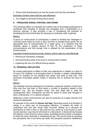 Page 39 of 83
_________________________________________________
ARC Facilitator’s Toolkit - Reach Out Refugee Protection Training Project 2005
· Ensure that all participants can see the screen and hear the soundtrack.
Examples of where video might be used effectively
· As a trigger to stimulate thinking about issues.
9. PRODUCING SONGS, POSTERS, AND POEMS
This technique offers an enjoyable and creative way of encouraging participants to
synthesise their thoughts or develop key messages from a presentation or a
previous exercise. It also provides a way of considering the potential for
developing this kind of technique for advocacy or promotion work in general.
Method
A group (or small groups of participants) is asked to develop key messages or
summary points about an issue or topic and then to develop these points into an
appropriate form of communication to a target group. It is important that the
facilitator allows a realistic amount of time for the preparation of these
communications and that enough time is allowed for the presentation of the
finished pieces.
Examples of where producing songs, posters, poems might be used effectively
· Planning an information campaign.
· Summarising key points of an issue to communicate to others.
· Lightening the tone of a difficult training session.
10. PERSONAL REFLECTION
By inviting participants to reflect on their own experiences in relation to a topic or
an issue, the facilitator is encouraging them to develop a greater understanding
and/or an empathy for the situation that others may have to deal with. This
technique encourages greater insight in deciding how to address the issue at
hand.
Method
The facilitator asks the participants to remember a particular situation in their lives.
S/he may then ask them to think about a number of questions related to that
situation, e.g., why the situation arose, how they dealt with it, what the
consequences were. Participants can then be asked to share their thoughts in
pairs, small groups, or in a plenary situation.
Reflections and/or reminiscences can also be produced as a paper exercise and
shared as appropriate:
An example of this would be diaries and logs. Recording events and thoughts in
writing is a useful way of encouraging reflection. It enables the writer to
understand how and why things have occurred. Setting up a structure for
participants to write a diary or log could be very useful as a pre-course or post-
course exercise. Logs may be structured or unstructured. A structured log focuses
the attention of the writer by using a series of predetermined prompts or questions
to which the writer responds in completing the log. This can be done by providing
the participants with a pro-forma log sheet with prepared questions established.
 