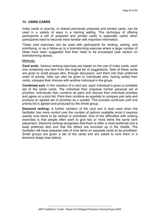Page 42 of 83
_________________________________________________
ARC Facilitator’s Toolkit - Reach Out Refugee Protection Training Project 2005
13. USING CARDS
Index cards or post-its, or indeed previously prepared and printed cards, can be
used in a variety of ways in a training setting. This technique of offering
participants a set of prepared and printed cards is especially useful when
participants need to become more familiar with important information.
These card exercises can be used with participants for ranking, sorting, and
prioritising, or as a follow-up to a brainstorming exercise where a large number of
ideas have been suggested that then need to be processed (see section on
brainstorming above).
Methods:
Card sorts: Various ranking exercises are based on the use of index cards, each
one containing one item from the original list of suggestions. Sets of these cards
are given to small groups who, through discussion, sort them into their preferred
order of priority. Sets can also be given to individuals who, having sorted their
cards, compare their choices with another individual in the group.
Combined sort: In this variation of a card sort, each individual is given a complete
set of the same cards. The individual then prepares his/her personal set of
priorities. Individuals then combine as pairs and discuss their individual priorities
and agree on a joint list. Pairs then combine as quartets to compare pair sets and
produce an agreed set of priorities as a quartet. This process continues until one
priority list is agreed and produced by the whole group.
Diamond ranking: A further variation of the card sort is best used when the
facilitator has more control over the number of options available since it requires
exactly nine items to be ranked or prioritised. One of the difficulties with ranking
exercises is that people often want to give two or more items the same rank
placement. Diamond ranking recognises that there is often a most preferred and a
least preferred item and that the others are bunched up in the middle. The
facilitator will have prepared sets of nine items on separate cards to be prioritised.
Small groups are given a set of the cards and are asked to rank them in a
diamond shape (see below).
 