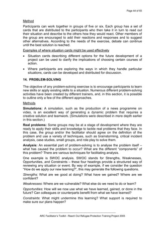 Page 44 of 83
_________________________________________________
ARC Facilitator’s Toolkit - Reach Out Refugee Protection Training Project 2005
Method
Participants can work together in groups of five or six. Each group has a set of
cards that are distributed to the participants who then take it in turn to read out
their situation and describe to the others how they would react. Other members of
the group are encouraged to add their reactions and responses and to suggest
other alternatives. According to the needs of the exercise, debate can continue
until the best solution is reached.
Examples of where situation cards might be used effectively
· Situation cards describing different options for the future development of a
project can be used to clarify the implications of choosing certain courses of
action.
· Where participants are exploring the ways in which they handle particular
situations, cards can be developed and distributed for discussion.
14. PROBLEM-SOLVING
The objective of any problem-solving exercise is to encourage participants to learn
new skills or apply existing skills to a situation. Numerous different problem-solving
activities have been created by different trainers, and, in this section, it is possible
to outline only a few of the different approaches.
Methods
Simulations: A simulation, such as the production of a news programme on
video, is an excellent way of generating a dynamic problem that requires a
creative solution and teamwork. (Simulations were described in more depth earlier
in this section.)
Real problems: Some groups may be at a stage of development where they are
ready to apply their skills and knowledge to tackle real problems that they face. In
this case, the group and/or the facilitator should agree on the definition of the
problem and use a variety of techniques, such as brainstorming, critical incident
analysis, case studies, small groups, and role play to solve them.
Analysis: An essential part of problem-solving is to analyse the problem itself –
what has caused the problem to occur? What are the different “components” of
this problem? There are various techniques for facilitating analysis.
One example is SWOC analysis. SWOC stands for Strengths, Weaknesses,
Opportunities, and Constraints – these four headings provide a structured way of
reviewing any situation or event. By way of example, if we consider the question
“How do we apply our new learning?”, this may generate the following questions.
Strengths: What are we good at doing? What have we gained? Where are we
confident?
Weaknesses: Where are we vulnerable? What else do we need to do or learn?
Opportunities: How will we now use what we have learned, gained, or done in the
future? Can colleagues or counterparts benefit from what we have learned?
Constraints: What might undermine this learning? What support is required to
make sure our plans happen?
 