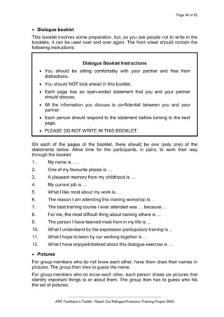 Page 49 of 83
_________________________________________________
ARC Facilitator’s Toolkit - Reach Out Refugee Protection Training Project 2005
· Dialogue booklet
This booklet involves some preparation, but, as you ask people not to write in the
booklets, it can be used over and over again. The front sheet should contain the
following instructions:
Dialogue Booklet Instructions
· You should be sitting comfortably with your partner and free from
distractions.
· You should NOT look ahead in this booklet.
· Each page has an open-ended statement that you and your partner
should discuss.
· All the information you discuss is confidential between you and your
partner.
· Each person should respond to the statement before turning to the next
page.
· PLEASE DO NOT WRITE IN THIS BOOKLET.
On each of the pages of the booklet, there should be one (only one) of the
statements below. Allow time for the participants, in pairs, to work their way
through the booklet.
1. My name is ….
2. One of my favourite places is …
3. A pleasant memory from my childhood is …
4. My current job is …
5. What I like most about my work is …
6. The reason I am attending this training workshop is …
7. The best training course I ever attended was … because …
8. For me, the most difficult thing about training others is …
9. The person I have learned most from in my life is …
10. What I understand by the expression participatory training is ..
11. What I hope to learn by our working together is …
12. What I have enjoyed/disliked about this dialogue exercise is …
· Pictures
For group members who do not know each other, have them draw their names in
pictures. The group then tries to guess the name.
For group members who do know each other, each person draws six pictures that
identify important things to or about them. The group then has to guess who fits
the set of pictures.
 