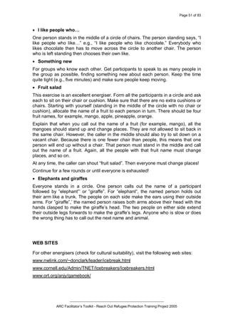 Page 51 of 83
_________________________________________________
ARC Facilitator’s Toolkit - Reach Out Refugee Protection Training Project 2005
· I like people who…
One person stands in the middle of a circle of chairs. The person standing says, “I
like people who like…” e.g., “I like people who like chocolate.” Everybody who
likes chocolate then has to move across the circle to another chair. The person
who is left standing then chooses their own like.
· Something new
For groups who know each other. Get participants to speak to as many people in
the group as possible, finding something new about each person. Keep the time
quite tight (e.g., five minutes) and make sure people keep moving.
· Fruit salad
This exercise is an excellent energiser. Form all the participants in a circle and ask
each to sit on their chair or cushion. Make sure that there are no extra cushions or
chairs. Starting with yourself (standing in the middle of the circle with no chair or
cushion), allocate the name of a fruit to each person in turn. There should be four
fruit names, for example, mango, apple, pineapple, orange.
Explain that when you call out the name of a fruit (for example, mango), all the
mangoes should stand up and change places. They are not allowed to sit back in
the same chair. However, the caller in the middle should also try to sit down on a
vacant chair. Because there is one fewer chair than people, this means that one
person will end up without a chair. That person must stand in the middle and call
out the name of a fruit. Again, all the people with that fruit name must change
places, and so on.
At any time, the caller can shout “fruit salad”. Then everyone must change places!
Continue for a few rounds or until everyone is exhausted!
· Elephants and giraffes
Everyone stands in a circle. One person calls out the name of a participant
followed by ”elephant”’ or ”giraffe”. For ”elephant”, the named person holds out
their arm like a trunk. The people on each side make the ears using their outside
arms. For ”giraffe”,’ the named person raises both arms above their head with the
hands clasped to make the giraffe’s head. The two people on either side extend
their outside legs forwards to make the giraffe’s legs. Anyone who is slow or does
the wrong thing has to call out the next name and animal.
WEB SITES
For other energisers (check for cultural suitability), visit the following web sites:
www.nwlink.com/~donclark/leader/icebreak.html
www.cornell.edu/Admin/TNET/Icebreakers/Icebreakers.html
www.ort.org/anjy/gamebook/
 